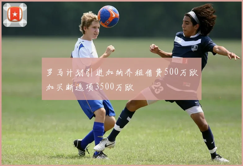 罗马计划引进加纳乔租借费500万欧加买断选项3500万欧